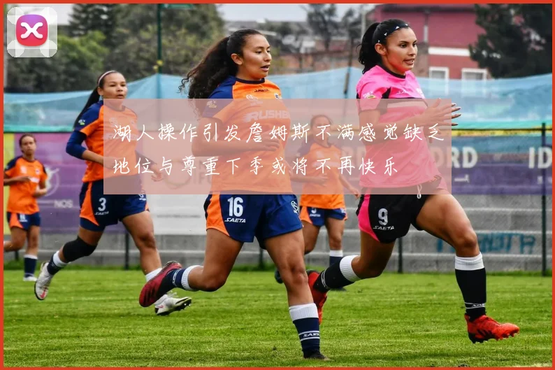 湖人操作引发詹姆斯不满感觉缺乏地位与尊重下季或将不再快乐