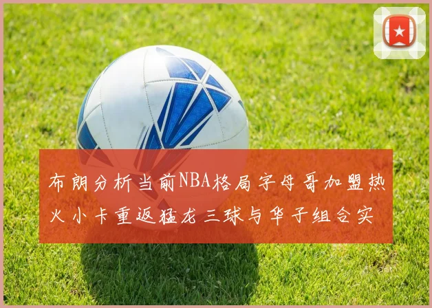 布朗分析当前NBA格局字母哥加盟热火小卡重返猛龙三球与华子组合实力强劲