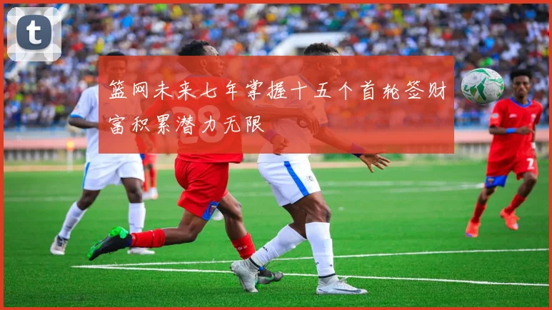 篮网未来七年掌握十五个首轮签财富积累潜力无限