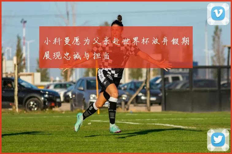 小科曼愿为父亲赴世界杯放弃假期展现忠诚与担当