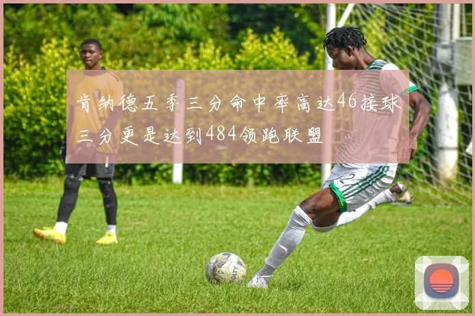 肯纳德五季三分命中率高达46接球三分更是达到484领跑联盟