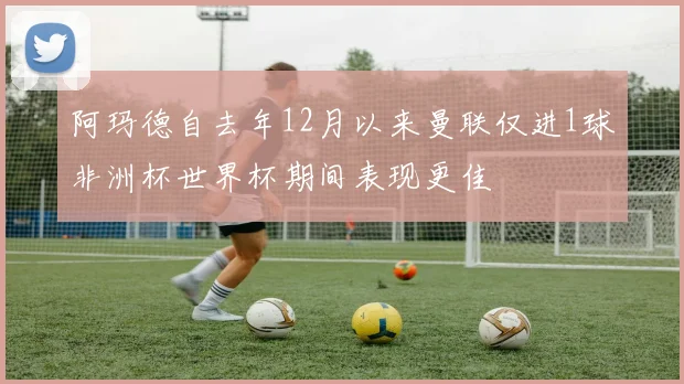 阿玛德自去年12月以来曼联仅进1球非洲杯世界杯期间表现更佳