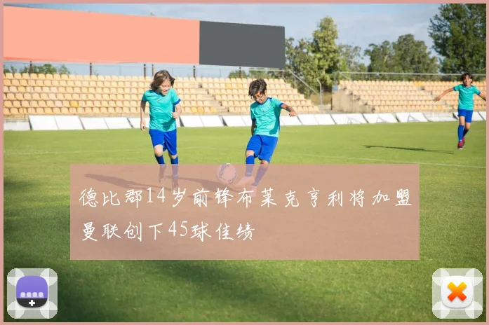德比郡14岁前锋布莱克亨利将加盟曼联创下45球佳绩