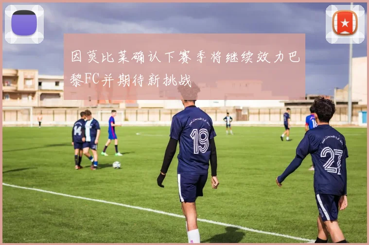因莫比莱确认下赛季将继续效力巴黎FC并期待新挑战