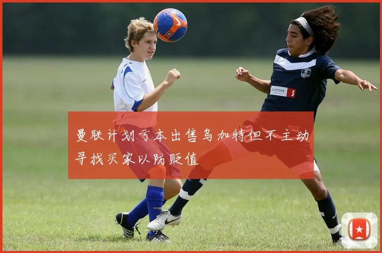 曼联计划亏本出售乌加特但不主动寻找买家以防贬值