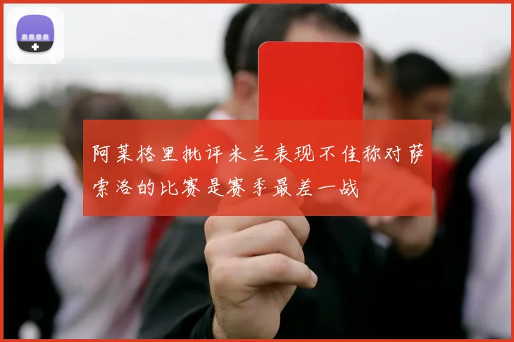 阿莱格里批评米兰表现不佳称对萨索洛的比赛是赛季最差一战