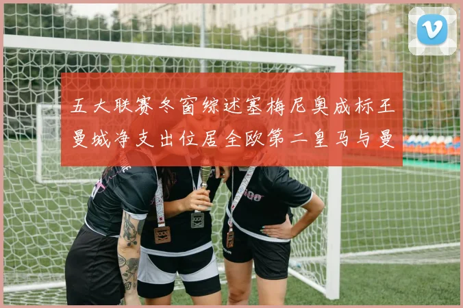 五大联赛冬窗综述塞梅尼奥成标王曼城净支出位居全欧第二皇马与曼联均未投入