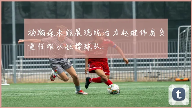 杨瀚森未能展现统治力赵继伟肩负重任难以独撑球队