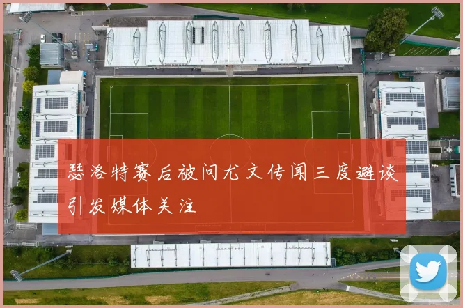 瑟洛特赛后被问尤文传闻三度避谈引发媒体关注