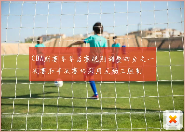 CBA新赛季季后赛规则调整四分之一决赛和半决赛均采用五场三胜制