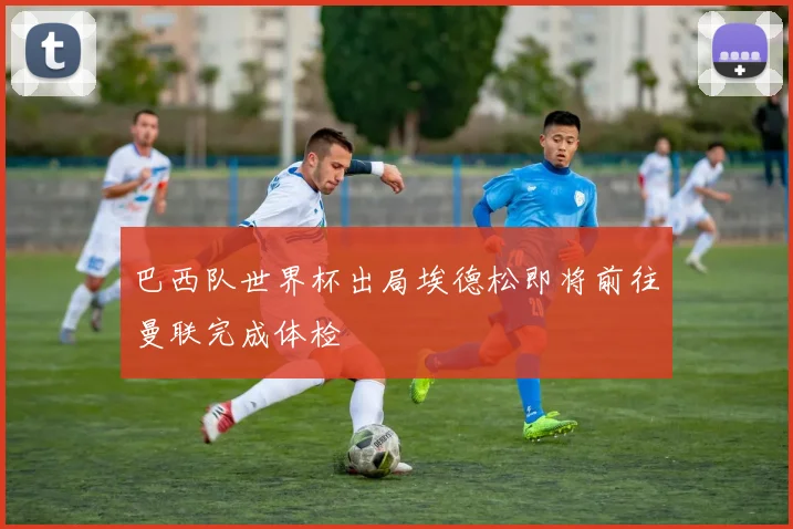 巴西队世界杯出局埃德松即将前往曼联完成体检