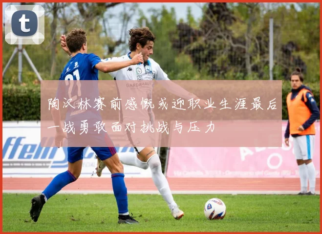 陶汉林赛前感慨或迎职业生涯最后一战勇敢面对挑战与压力