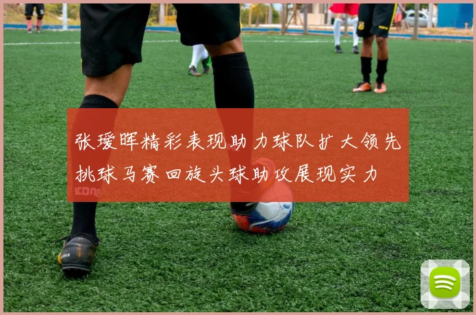 张瑷晖精彩表现助力球队扩大领先挑球马赛回旋头球助攻展现实力