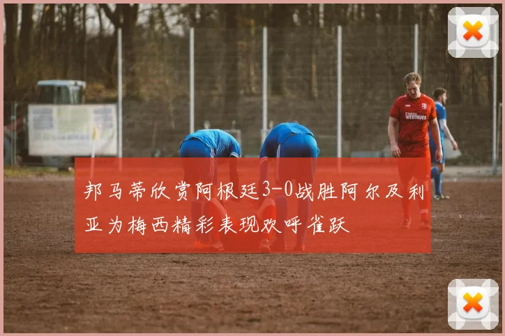 邦马蒂欣赏阿根廷3-0战胜阿尔及利亚为梅西精彩表现欢呼雀跃
